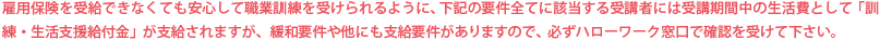 雇用保険を受給できなくても安心して職業訓練を受けられるように、下記の要件全てに該当する受講者には受講期間中の生活費として「訓練・生活支援給付金」が支給されますが、緩和要件や他にも支給要件がありますので、必ずハローワーク窓口で確認を受けて下さい。