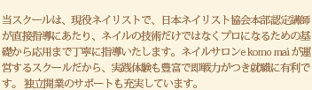 当スクールは、現役ネイリストで、日本ネイリスト協会本部認定講師が直接指導にあたり、ネイルの技術だけではなくプロになるための基礎から応用まで丁寧に指導いたします。ネイルサロンe komo mai が運営するスクールだから、実践体験も豊富で即戦力がつき就職に有利です。 独立開業のサポートも充実しています。